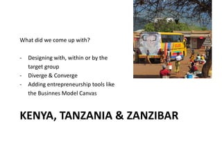 KENYA, TANZANIA & ZANZIBAR
What did we come up with?
- Designing with, within or by the
target group
- Diverge & Converge
- Adding entrepreneurship tools like
the Businnes Model Canvas
 