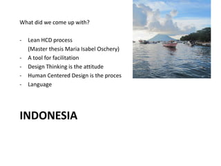 INDONESIA
What did we come up with?
- Lean HCD process
(Master thesis Maria Isabel Oschery)
- A tool for facilitation
- Design Thinking is the attitude
- Human Centered Design is the proces
- Language
 