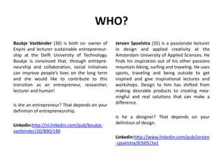 WHO?
Boukje Vastbinder (30) is both co- owner of
Enyini and lecturer sustainable entrepreneur-
ship at the Delft University of Technology.
Boukje is convinced that, through entrepre-
neurship and collaboration, social initiatives
can improve people’s lives on the long term
and she would like to contribute to this
transition as an entrepreneur, researcher,
lecturer and human!
Is she an entrepreneur? That depends on your
definition of entrepreneurship.
Linkedin:http://nl.linkedin.com/pub/boukje-
vastbinder/20/890/140
Jeroen Spoelstra (35) is a passionate lecturer
in design and applied creativity at the
Amsterdam University of Applied Sciences. He
finds his inspiration out of his other passions
mountain biking, surfing and traveling. He uses
sports, traveling and being outside to get
inspired and give inspirational lectures and
workshops. Design to him has shifted from
making desirable products to creating mea-
ningful and real solutions that can make a
difference.
Is he a designer? That depends on your
definition of design.
Linkedin:http://www.linkedin.com/pub/jeroen
-spoelstra/8/b05/3a1
 