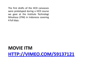 MOVIE ITM
HTTP://VIMEO.COM/59137121
The first drafts of the HCD canvasses
were prototyped during a HCD course
we gave at the Institute Technologi
Minahasa (ITM) in Indonesia covering
4 full days.
 