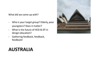 AUSTRALIA
What did we come up with?
- Who is your target group? Elderly, poor
youngsters? Does it matter?
- What is the future of HCD & DT in
design education?
- Gathering feedback, feedback,
feedback!
 