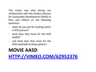 MOVIE AASD
HTTP://VIMEO.COM/62952376
This movie was shot during our
collaboration with the Andean Alliance
for Sustainable Development (AASD) in
Peru and reflects on the following
questions:
- when do you ask for funding within
a HCD process?
- what does that mean for the HCD
toolkit?
- and what does that mean for the
HCD website& funding options?
 