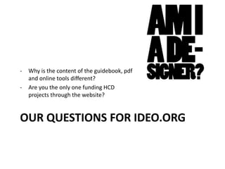 OUR QUESTIONS FOR IDEO.ORG
- Why is the content of the guidebook, pdf
and online tools different?
- Are you the only one funding HCD
projects through the website?
 