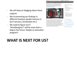 WHAT IS NEXT FOR US?
- We will keep on blogging about these
subjects
- We’re presenting our findings in
different locations (public lectures in
San Francisco, Amsterdam etc.)
- We need to figure out if
“AmIaDesigner?’ will be more then a
blog in the future. Maybe an education
program?
 