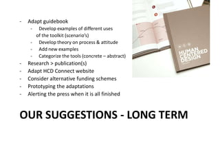 OUR SUGGESTIONS - LONG TERM
- Adapt guidebook
- Develop examples of different uses
of the toolkit (scenario’s)
- Develop theory on process & attitude
- Add new examples
- Categorize the tools (concrete – abstract)
- Research > publication(s)
- Adapt HCD Connect website
- Consider alternative funding schemes
- Prototyping the adaptations
- Alerting the press when it is all finished
 