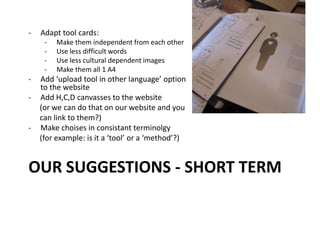 OUR SUGGESTIONS - SHORT TERM
- Adapt tool cards:
- Make them independent from each other
- Use less difficult words
- Use less cultural dependent images
- Make them all 1 A4
- Add ‘upload tool in other language’ option
to the website
- Add H,C,D canvasses to the website
(or we can do that on our website and you
can link to them?)
- Make choises in consistant terminolgy
(for example: is it a ‘tool’ or a ‘method’?)
 