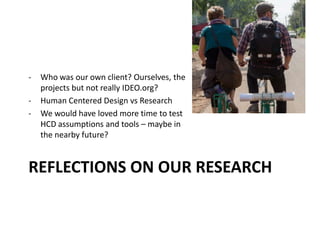 REFLECTIONS ON OUR RESEARCH
- Who was our own client? Ourselves, the
projects but not really IDEO.org?
- Human Centered Design vs Research
- We would have loved more time to test
HCD assumptions and tools – maybe in
the nearby future?
 
