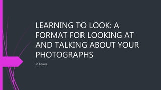 LEARNING TO LOOK: A
FORMAT FOR LOOKING AT
AND TALKING ABOUT YOUR
PHOTOGRAPHS
Jo Lowes
 