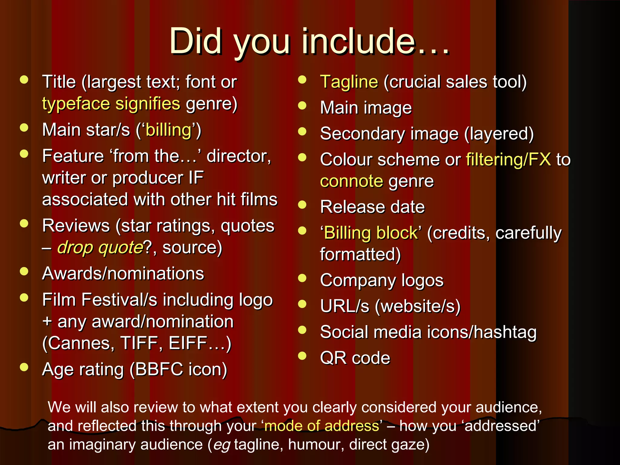 Did you include…Did you include…
 Title (largest text; font orTitle (largest text; font or
typefacetypeface signifiessignifies genre)genre)
 Main star/s (‘Main star/s (‘billingbilling’)’)
 Feature ‘from the…’ director,Feature ‘from the…’ director,
writer or producer IFwriter or producer IF
associated with other hit filmsassociated with other hit films
 Reviews (star ratings, quotesReviews (star ratings, quotes
–– drop quotedrop quote?, source)?, source)
 Awards/nominationsAwards/nominations
 Film Festival/s including logoFilm Festival/s including logo
+ any award/nomination+ any award/nomination
(Cannes, TIFF, EIFF…)(Cannes, TIFF, EIFF…)
 Age rating (BBFC icon)Age rating (BBFC icon)
 TaglineTagline (crucial sales tool)(crucial sales tool)
 Main imageMain image
 Secondary image (layered)Secondary image (layered)
 Colour scheme orColour scheme or filtering/FXfiltering/FX toto
connoteconnote genregenre
 Release dateRelease date
 ‘‘Billing blockBilling block’ (credits, carefully’ (credits, carefully
formatted)formatted)
 Company logosCompany logos
 URL/s (website/s)URL/s (website/s)
 Social media icons/hashtagSocial media icons/hashtag
 QR codeQR code
We will also review to what extent you clearly considered your audience,
and reflected this through your ‘mode of address’ – how you ‘addressed’
an imaginary audience (eg tagline, humour, direct gaze)
 