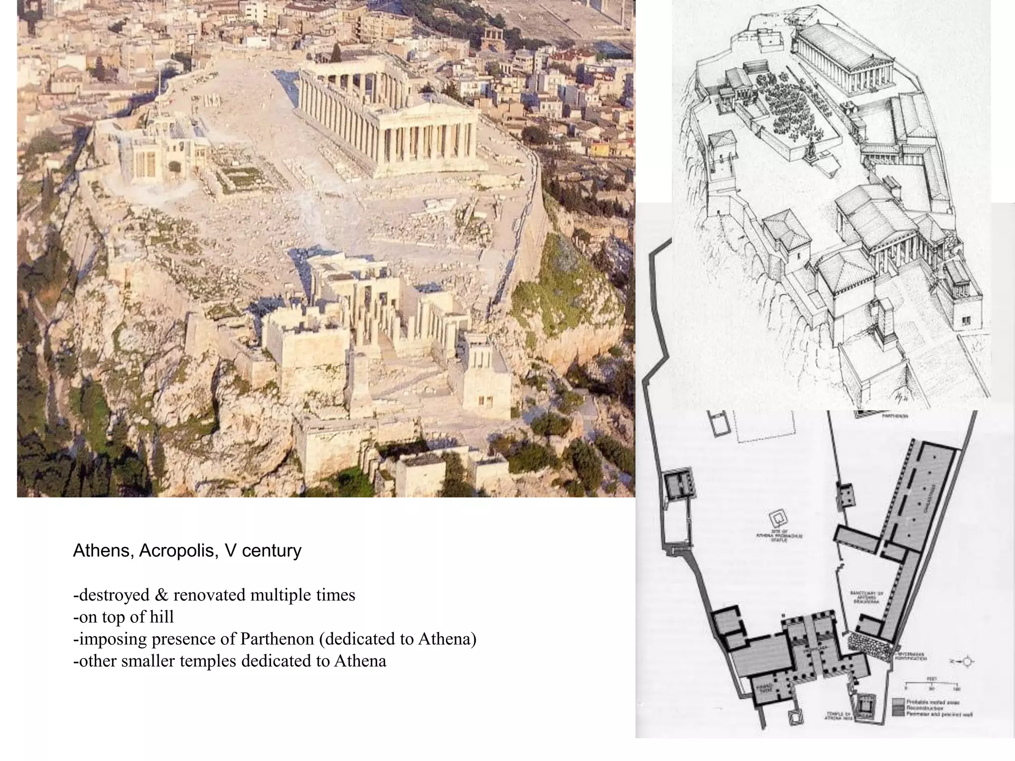 Athens, Acropolis, V century

-destroyed & renovated multiple times
-on top of hill
-imposing presence of Parthenon (dedicated to Athena)
-other smaller temples dedicated to Athena
 