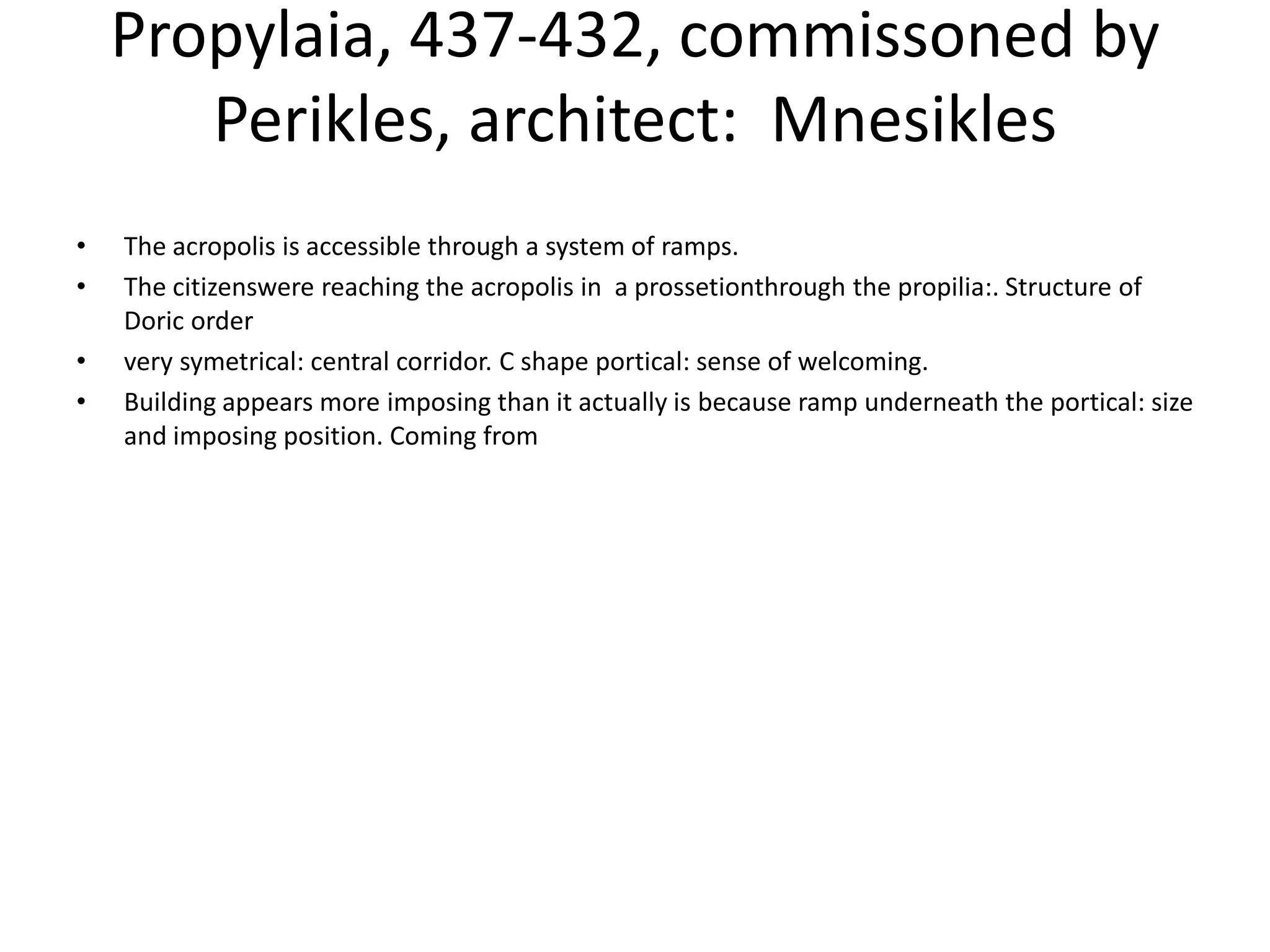 Propylaia, 437-432, commissoned by
       Perikles, architect: Mnesikles
•   The acropolis is accessible through a system of ramps.
•   The citizenswere reaching the acropolis in a prossetionthrough the propilia:. Structure of
    Doric order
•   very symetrical: central corridor. C shape portical: sense of welcoming.
•   Building appears more imposing than it actually is because ramp underneath the portical: size
    and imposing position. Coming from
 