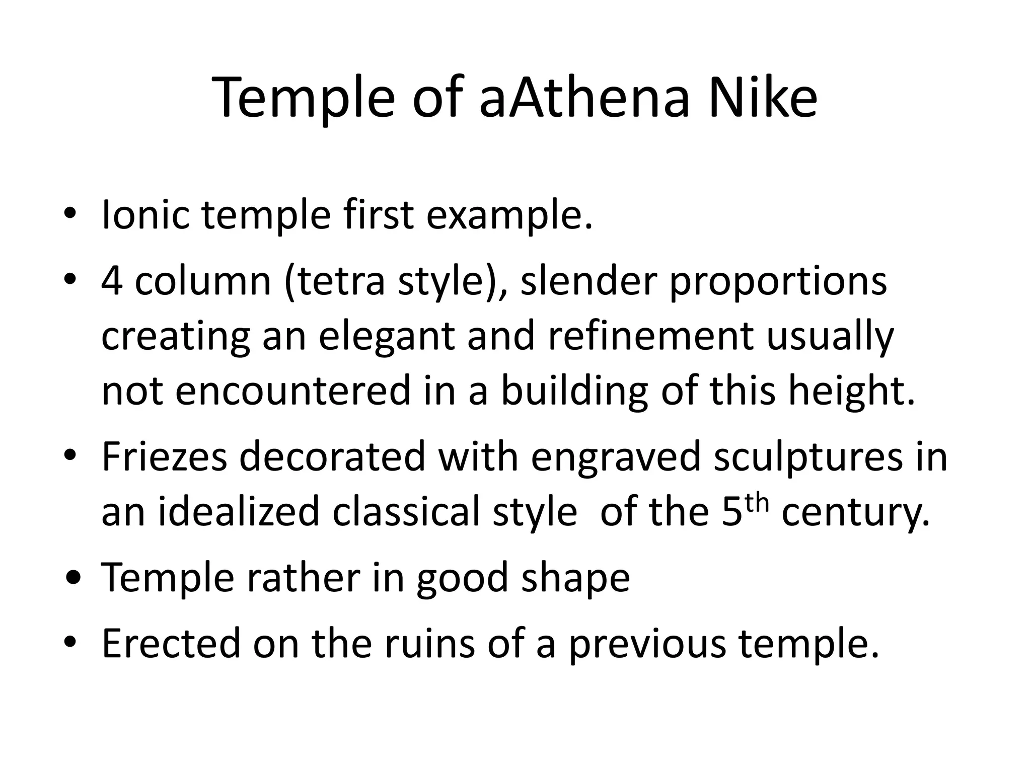Temple of aAthena Nike
• Ionic temple first example.
• 4 column (tetra style), slender proportions
  creating an elegant and refinement usually
  not encountered in a building of this height.
• Friezes decorated with engraved sculptures in
  an idealized classical style of the 5th century.
• Temple rather in good shape
• Erected on the ruins of a previous temple.
 