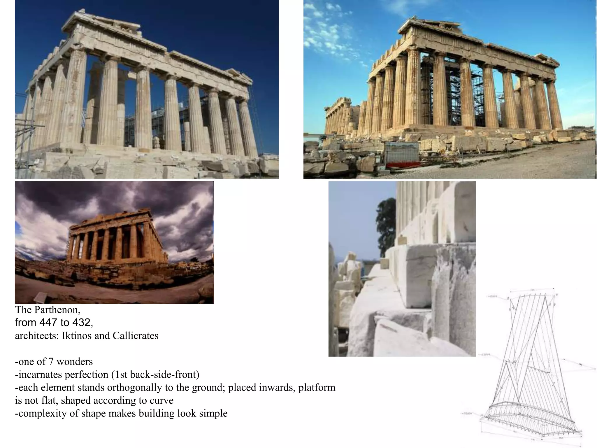 The Parthenon,
from 447 to 432,
architects: Iktinos and Callicrates

-one of 7 wonders
-incarnates perfection (1st back-side-front)
-each element stands orthogonally to the ground; placed inwards, platform
is not flat, shaped according to curve
-complexity of shape makes building look simple
 