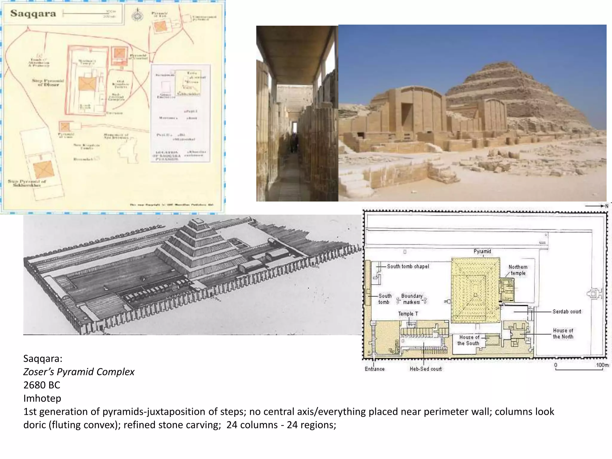 Saqqara:
Zoser’s Pyramid Complex
2680 BC
Imhotep
1st generation of pyramids-juxtaposition of steps; no central axis/everything placed near perimeter wall; columns look
doric (fluting convex); refined stone carving; 24 columns - 24 regions;
 