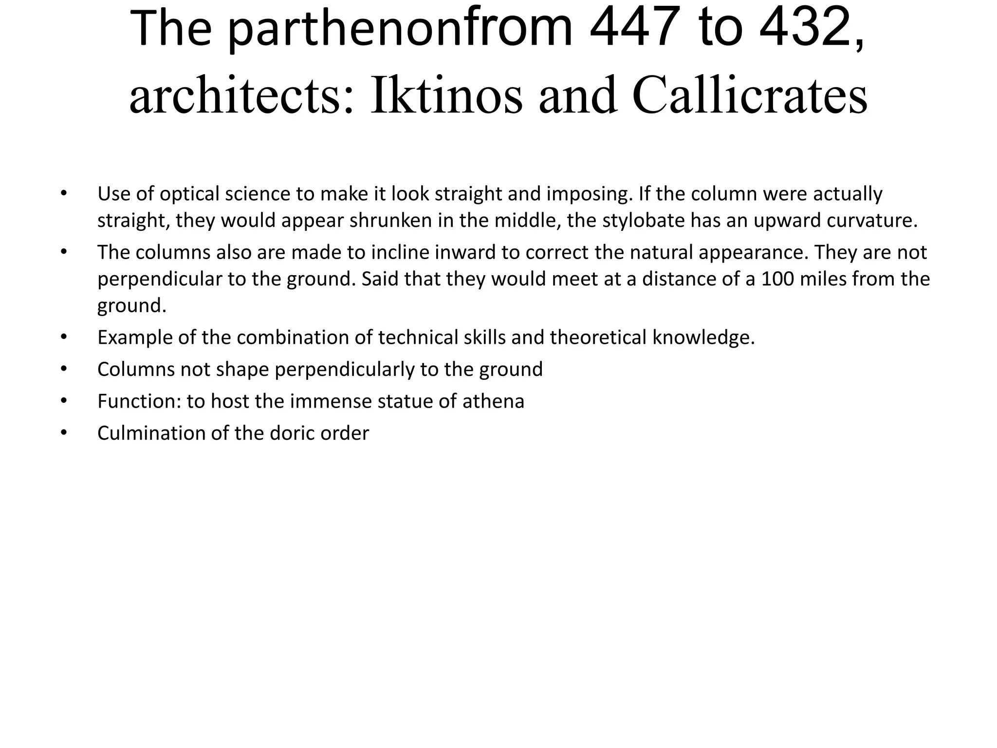 The parthenonfrom 447 to 432,
       architects: Iktinos and Callicrates
•   Use of optical science to make it look straight and imposing. If the column were actually
    straight, they would appear shrunken in the middle, the stylobate has an upward curvature.
•   The columns also are made to incline inward to correct the natural appearance. They are not
    perpendicular to the ground. Said that they would meet at a distance of a 100 miles from the
    ground.
•   Example of the combination of technical skills and theoretical knowledge.
•   Columns not shape perpendicularly to the ground
•   Function: to host the immense statue of athena
•   Culmination of the doric order
 
