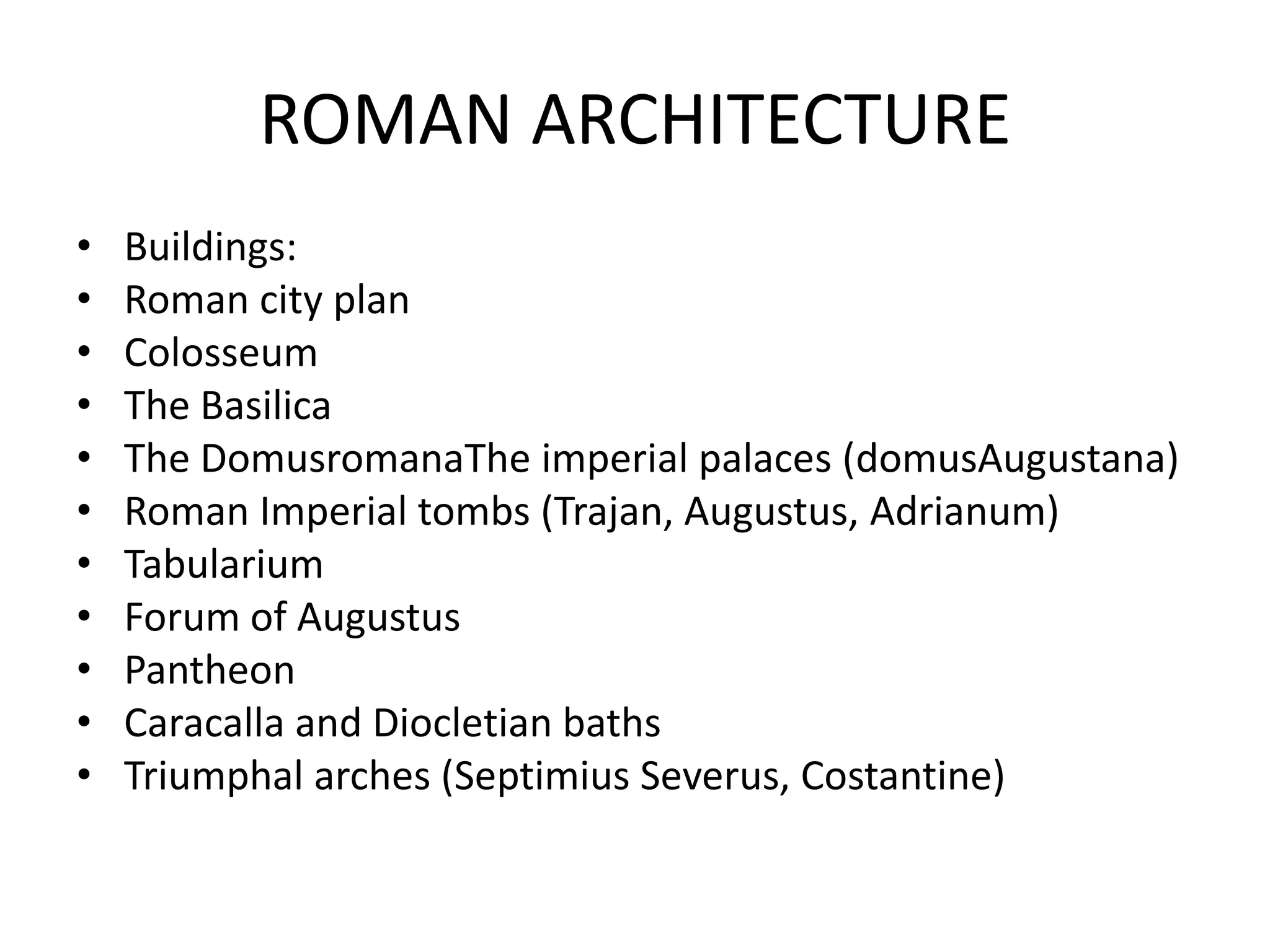 ROMAN ARCHITECTURE
•   Buildings:
•   Roman city plan
•   Colosseum
•   The Basilica
•   The DomusromanaThe imperial palaces (domusAugustana)
•   Roman Imperial tombs (Trajan, Augustus, Adrianum)
•   Tabularium
•   Forum of Augustus
•   Pantheon
•   Caracalla and Diocletian baths
•   Triumphal arches (Septimius Severus, Costantine)
 