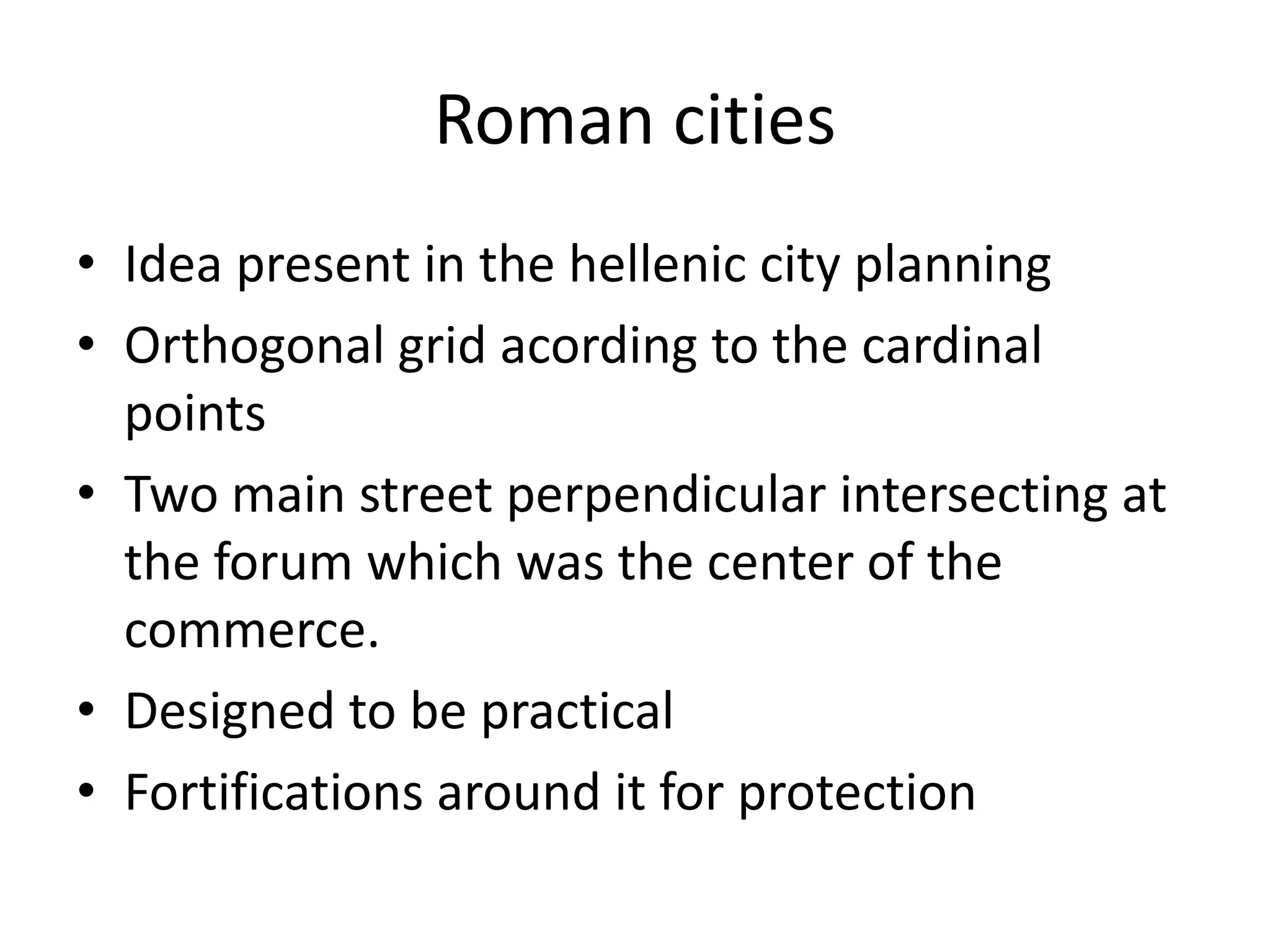 Roman cities
• Idea present in the hellenic city planning
• Orthogonal grid acording to the cardinal
  points
• Two main street perpendicular intersecting at
  the forum which was the center of the
  commerce.
• Designed to be practical
• Fortifications around it for protection
 