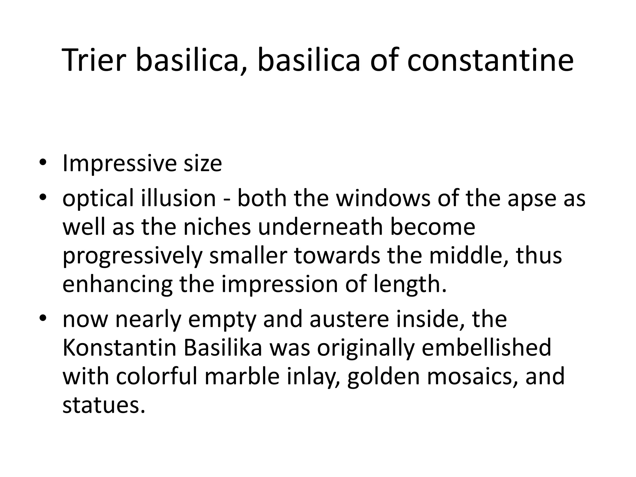 Trier basilica, basilica of constantine

• Impressive size
• optical illusion - both the windows of the apse as
  well as the niches underneath become
  progressively smaller towards the middle, thus
  enhancing the impression of length.
• now nearly empty and austere inside, the
  Konstantin Basilika was originally embellished
  with colorful marble inlay, golden mosaics, and
  statues.
 