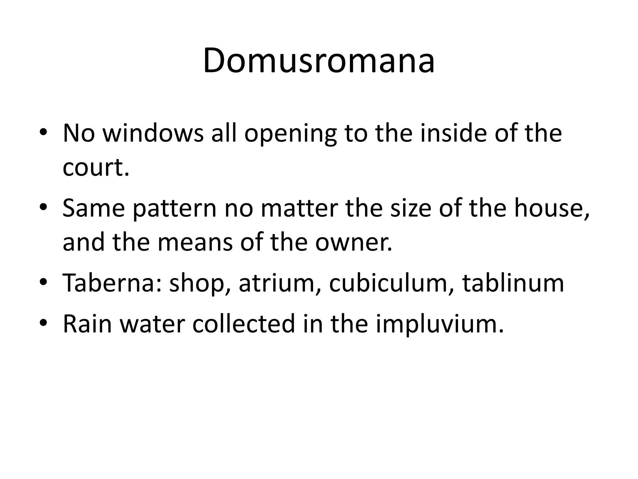 Domusromana
• No windows all opening to the inside of the
  court.
• Same pattern no matter the size of the house,
  and the means of the owner.
• Taberna: shop, atrium, cubiculum, tablinum
• Rain water collected in the impluvium.
 