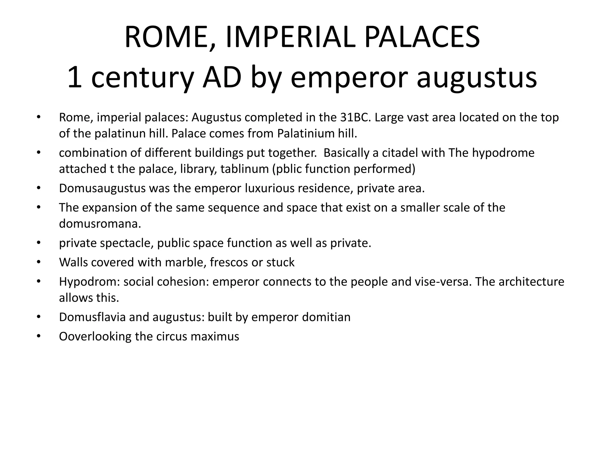 ROME, IMPERIAL PALACES
     1 century AD by emperor augustus
•   Rome, imperial palaces: Augustus completed in the 31BC. Large vast area located on the top
    of the palatinun hill. Palace comes from Palatinium hill.
•   combination of different buildings put together. Basically a citadel with The hypodrome
    attached t the palace, library, tablinum (pblic function performed)
•   Domusaugustus was the emperor luxurious residence, private area.
•   The expansion of the same sequence and space that exist on a smaller scale of the
    domusromana.
•   private spectacle, public space function as well as private.
•   Walls covered with marble, frescos or stuck
•   Hypodrom: social cohesion: emperor connects to the people and vise-versa. The architecture
    allows this.
•   Domusflavia and augustus: built by emperor domitian
•   Ooverlooking the circus maximus
 