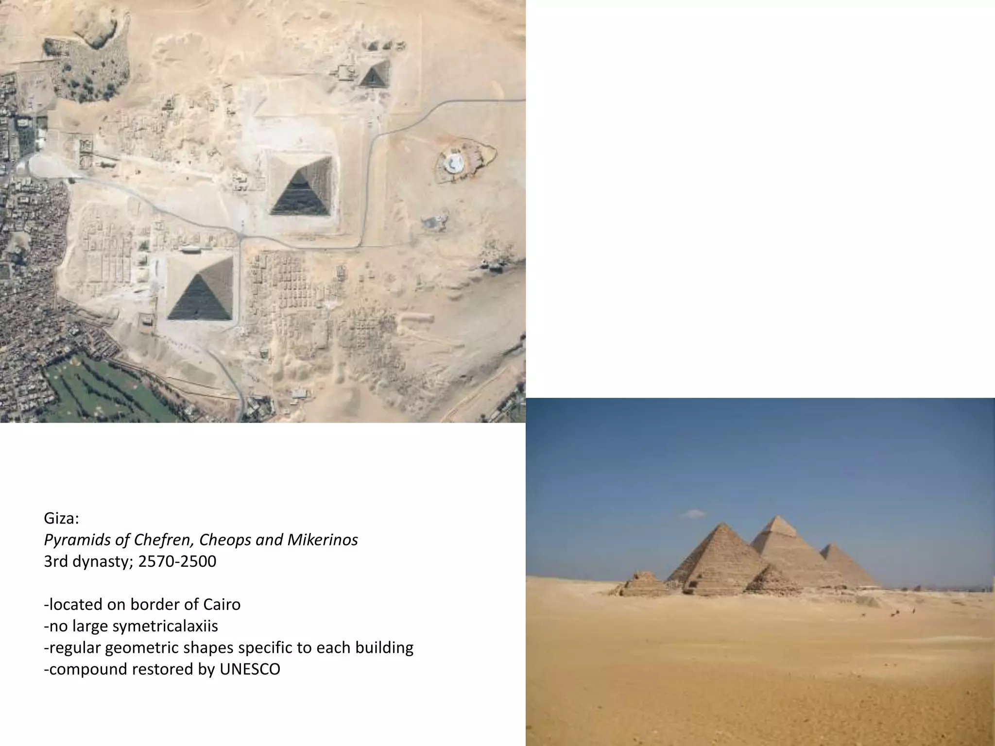 Giza:
Pyramids of Chefren, Cheops and Mikerinos
3rd dynasty; 2570-2500

-located on border of Cairo
-no large symetricalaxiis
-regular geometric shapes specific to each building
-compound restored by UNESCO
 