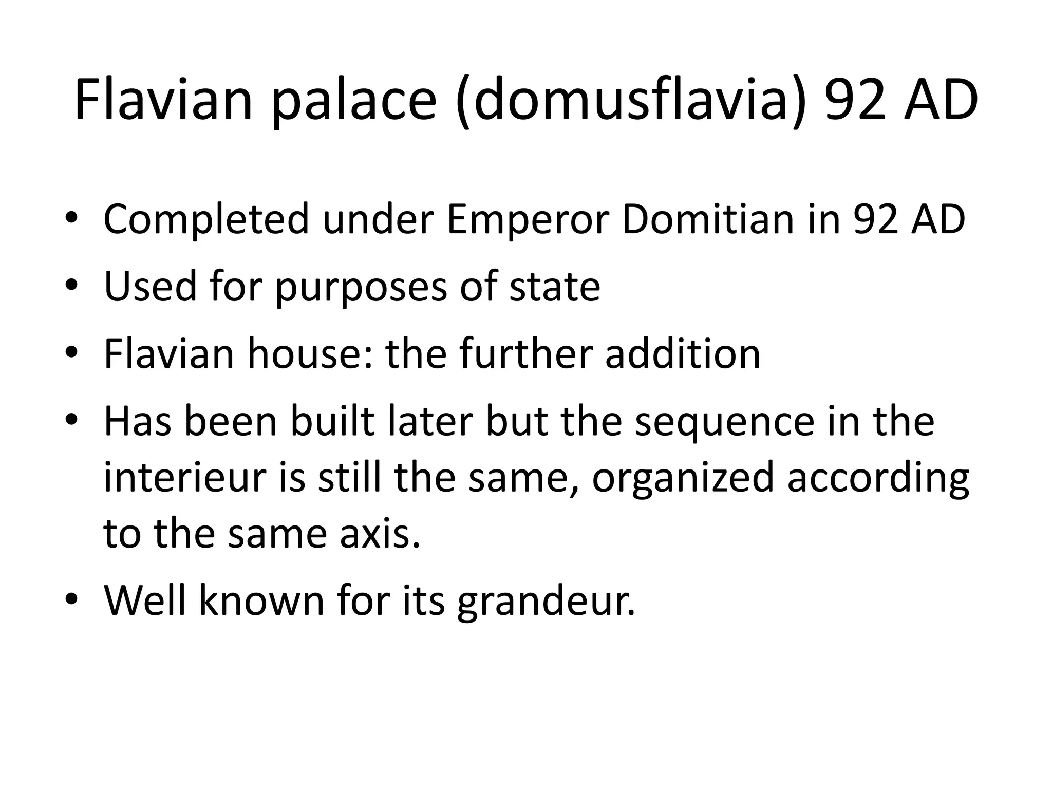 Flavian palace (domusflavia) 92 AD
• Completed under Emperor Domitian in 92 AD
• Used for purposes of state
• Flavian house: the further addition
• Has been built later but the sequence in the
  interieur is still the same, organized according
  to the same axis.
• Well known for its grandeur.
 