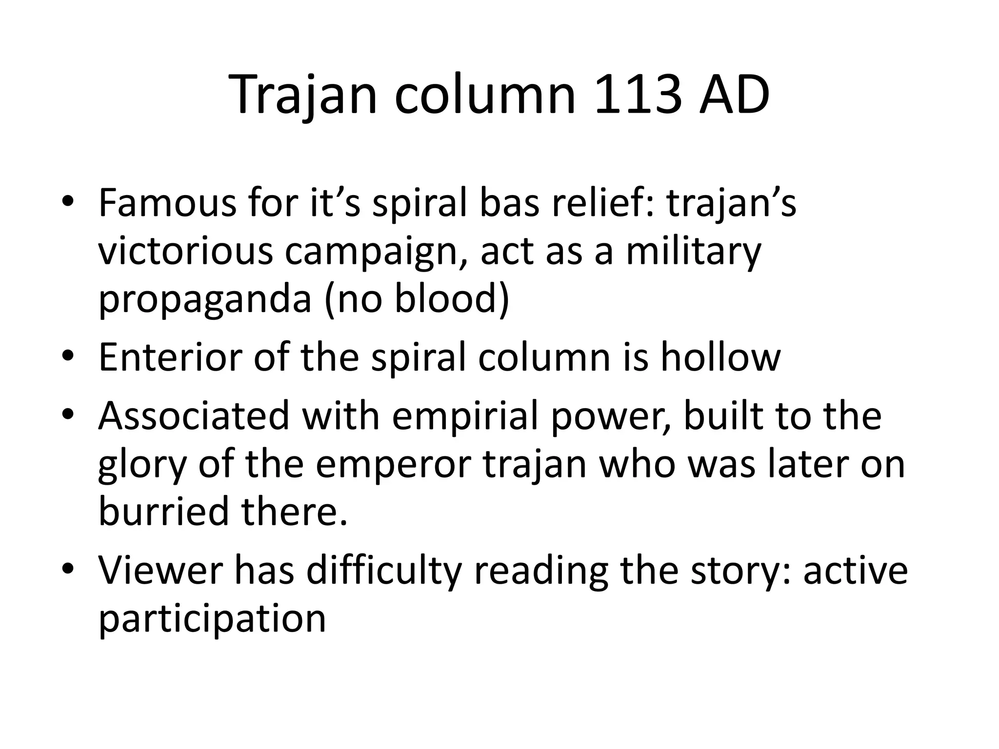 Trajan column 113 AD
• Famous for it’s spiral bas relief: trajan’s
  victorious campaign, act as a military
  propaganda (no blood)
• Enterior of the spiral column is hollow
• Associated with empirial power, built to the
  glory of the emperor trajan who was later on
  burried there.
• Viewer has difficulty reading the story: active
  participation
 