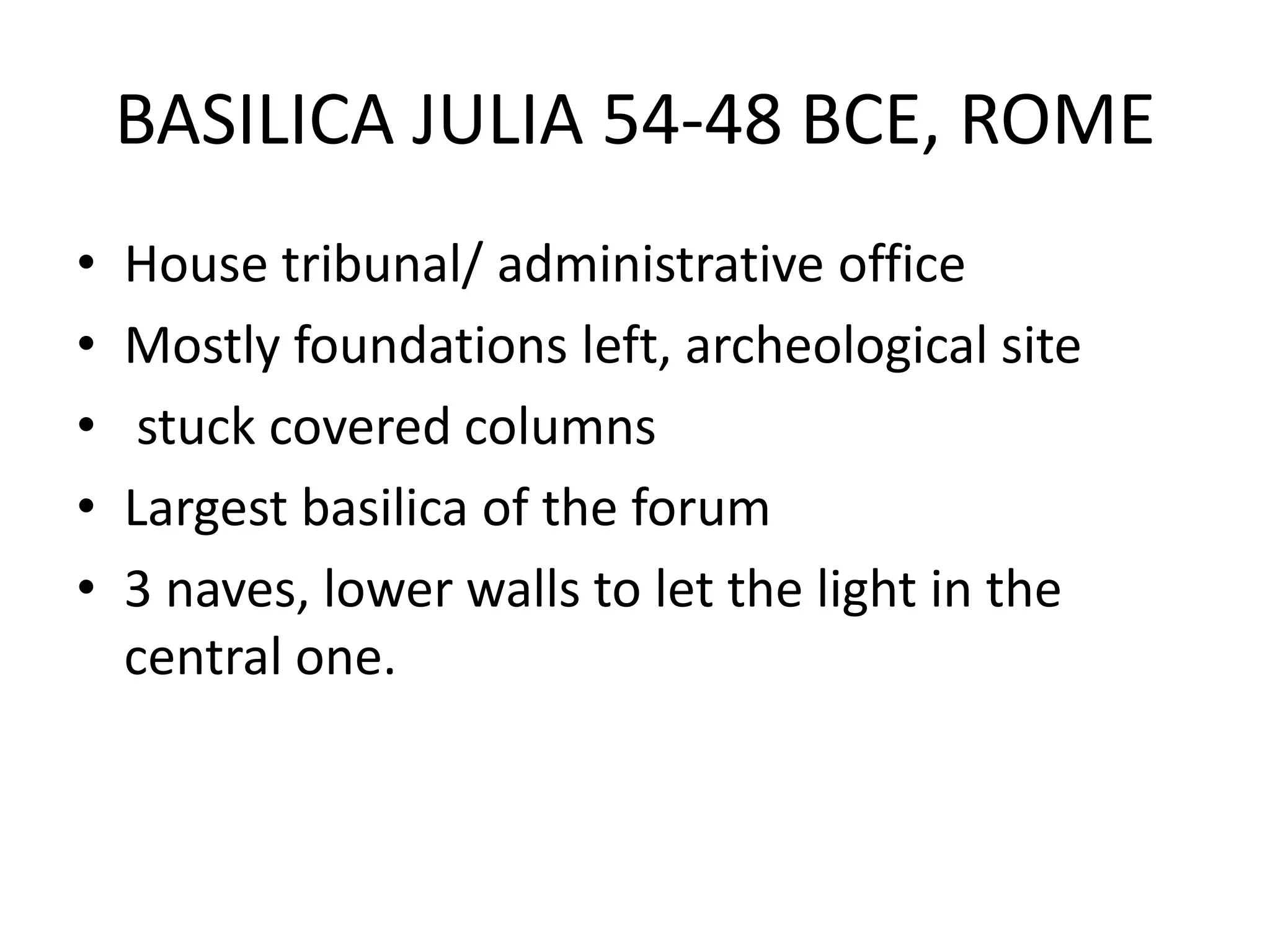 BASILICA JULIA 54-48 BCE, ROME
•   House tribunal/ administrative office
•   Mostly foundations left, archeological site
•    stuck covered columns
•   Largest basilica of the forum
•   3 naves, lower walls to let the light in the
    central one.
 