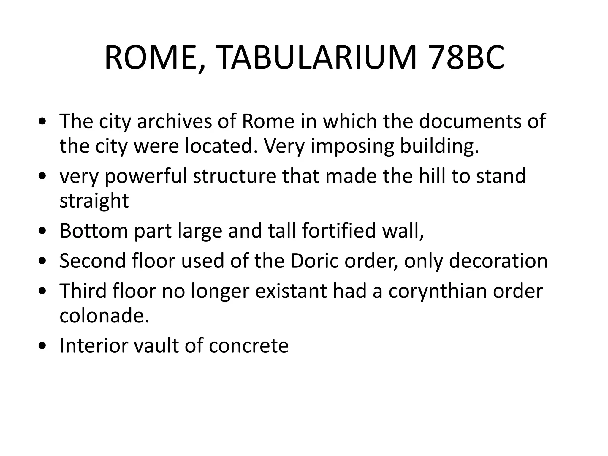 ROME, TABULARIUM 78BC
• The city archives of Rome in which the documents of
  the city were located. Very imposing building.
• very powerful structure that made the hill to stand
  straight
• Bottom part large and tall fortified wall,
• Second floor used of the Doric order, only decoration
• Third floor no longer existant had a corynthian order
  colonade.
• Interior vault of concrete
 