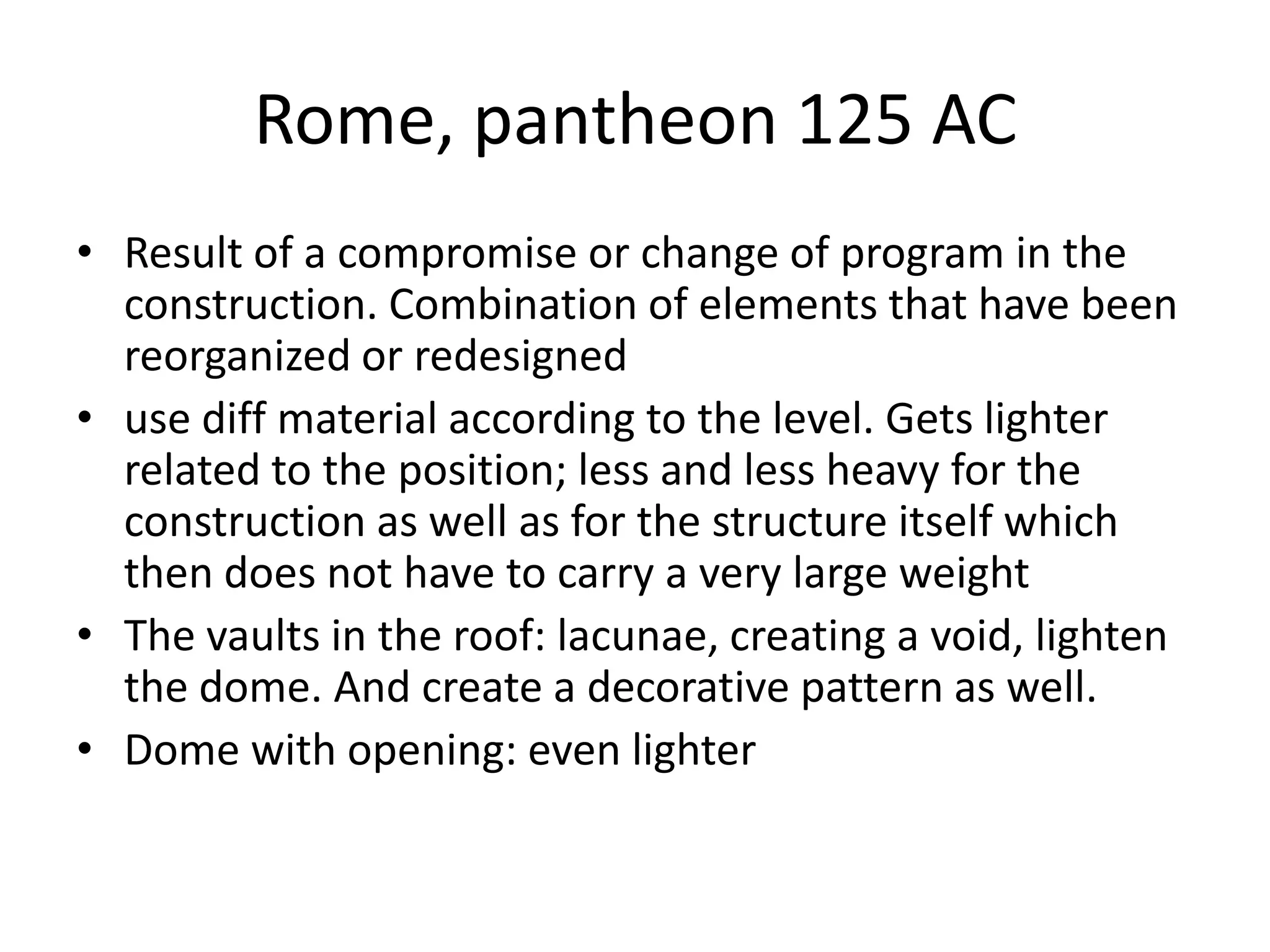 Rome, pantheon 125 AC
• Result of a compromise or change of program in the
  construction. Combination of elements that have been
  reorganized or redesigned
• use diff material according to the level. Gets lighter
  related to the position; less and less heavy for the
  construction as well as for the structure itself which
  then does not have to carry a very large weight
• The vaults in the roof: lacunae, creating a void, lighten
  the dome. And create a decorative pattern as well.
• Dome with opening: even lighter
 