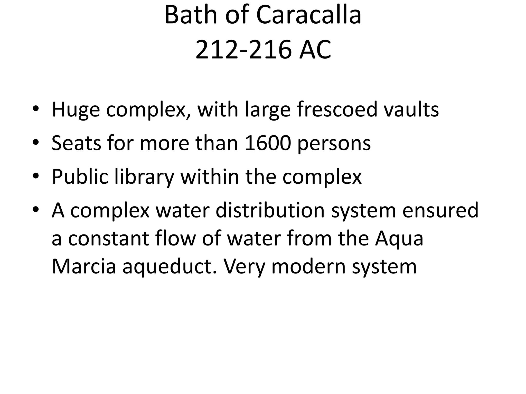 Bath of Caracalla
                 212-216 AC
•   Huge complex, with large frescoed vaults
•   Seats for more than 1600 persons
•   Public library within the complex
•   A complex water distribution system ensured
    a constant flow of water from the Aqua
    Marcia aqueduct. Very modern system
 