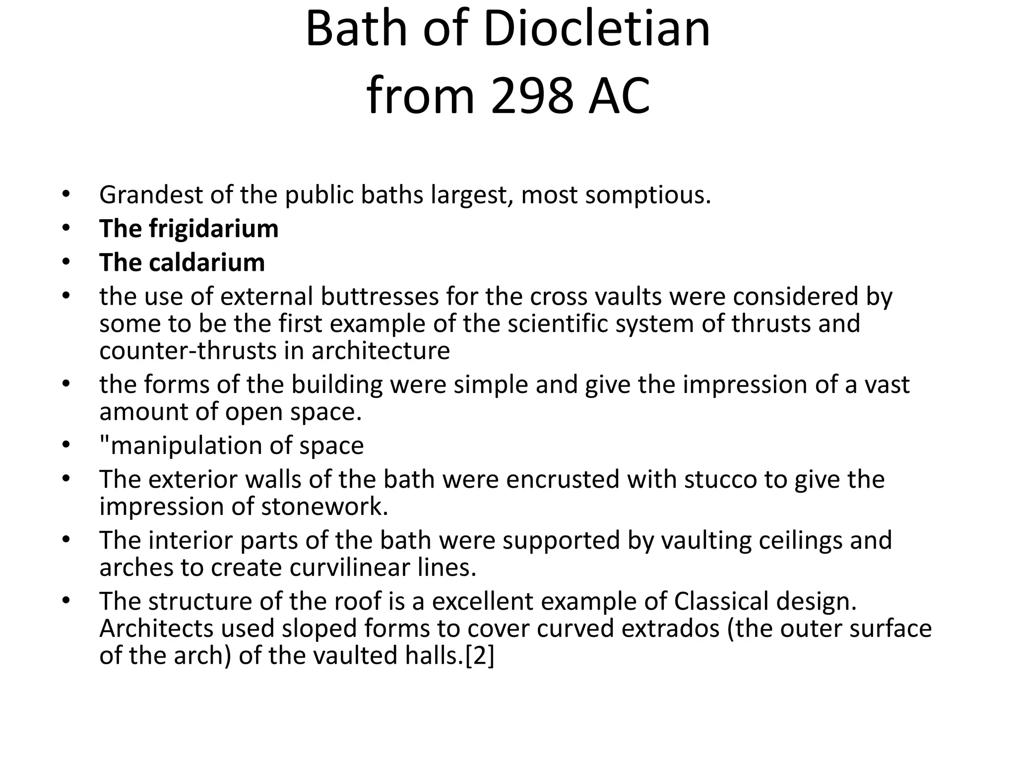 Bath of Diocletian
                       from 298 AC
•   Grandest of the public baths largest, most somptious.
•   The frigidarium
•   The caldarium
•   the use of external buttresses for the cross vaults were considered by
    some to be the first example of the scientific system of thrusts and
    counter-thrusts in architecture
•   the forms of the building were simple and give the impression of a vast
    amount of open space.
•   "manipulation of space
•   The exterior walls of the bath were encrusted with stucco to give the
    impression of stonework.
•   The interior parts of the bath were supported by vaulting ceilings and
    arches to create curvilinear lines.
•   The structure of the roof is a excellent example of Classical design.
    Architects used sloped forms to cover curved extrados (the outer surface
    of the arch) of the vaulted halls.[2]
 