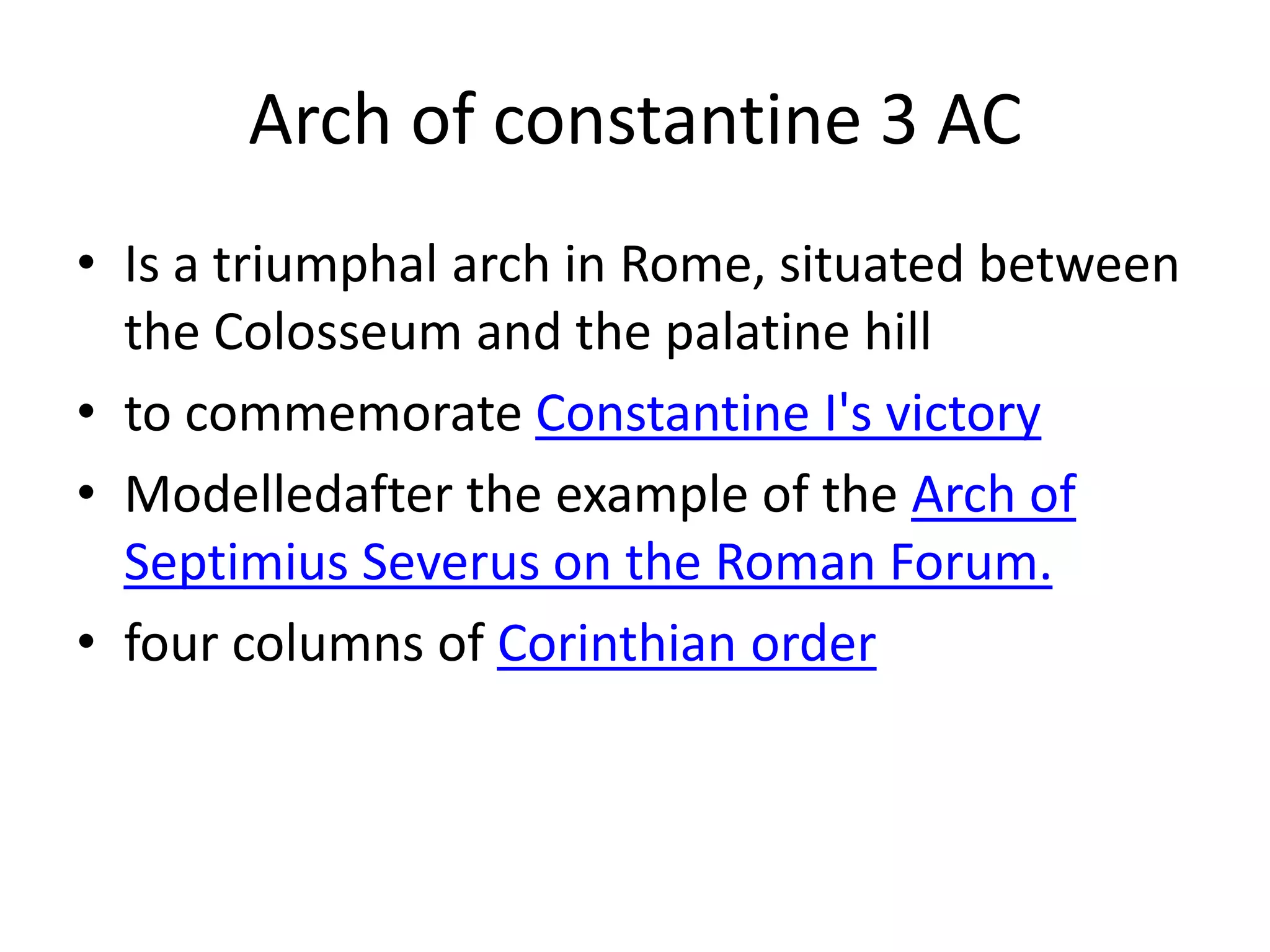 Arch of constantine 3 AC
• Is a triumphal arch in Rome, situated between
  the Colosseum and the palatine hill
• to commemorate Constantine I's victory
• Modelledafter the example of the Arch of
  Septimius Severus on the Roman Forum.
• four columns of Corinthian order
 