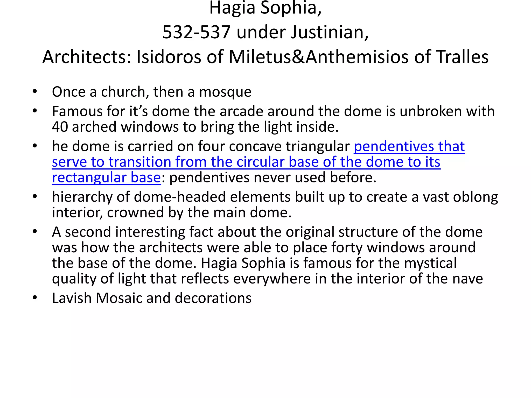 Hagia Sophia,
                 532-537 under Justinian,
 Architects: Isidoros of Miletus&Anthemisios of Tralles
• Once a church, then a mosque
• Famous for it’s dome the arcade around the dome is unbroken with
  40 arched windows to bring the light inside.
• he dome is carried on four concave triangular pendentives that
  serve to transition from the circular base of the dome to its
  rectangular base: pendentives never used before.
• hierarchy of dome-headed elements built up to create a vast oblong
  interior, crowned by the main dome.
• A second interesting fact about the original structure of the dome
  was how the architects were able to place forty windows around
  the base of the dome. Hagia Sophia is famous for the mystical
  quality of light that reflects everywhere in the interior of the nave
• Lavish Mosaic and decorations
 