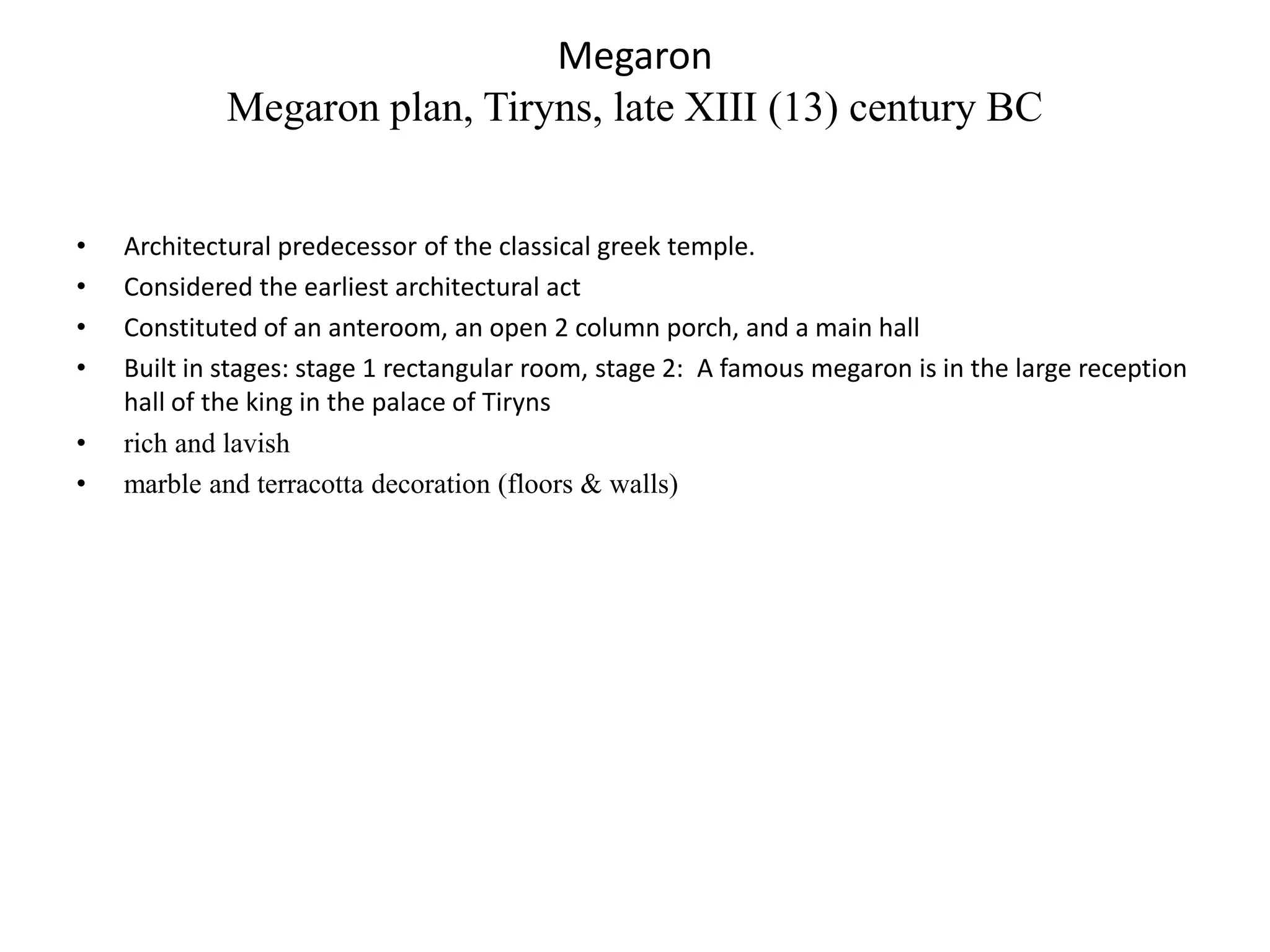 Megaron
             Megaron plan, Tiryns, late XIII (13) century BC


•   Architectural predecessor of the classical greek temple.
•   Considered the earliest architectural act
•   Constituted of an anteroom, an open 2 column porch, and a main hall
•   Built in stages: stage 1 rectangular room, stage 2: A famous megaron is in the large reception
    hall of the king in the palace of Tiryns
•   rich and lavish
•   marble and terracotta decoration (floors & walls)
 