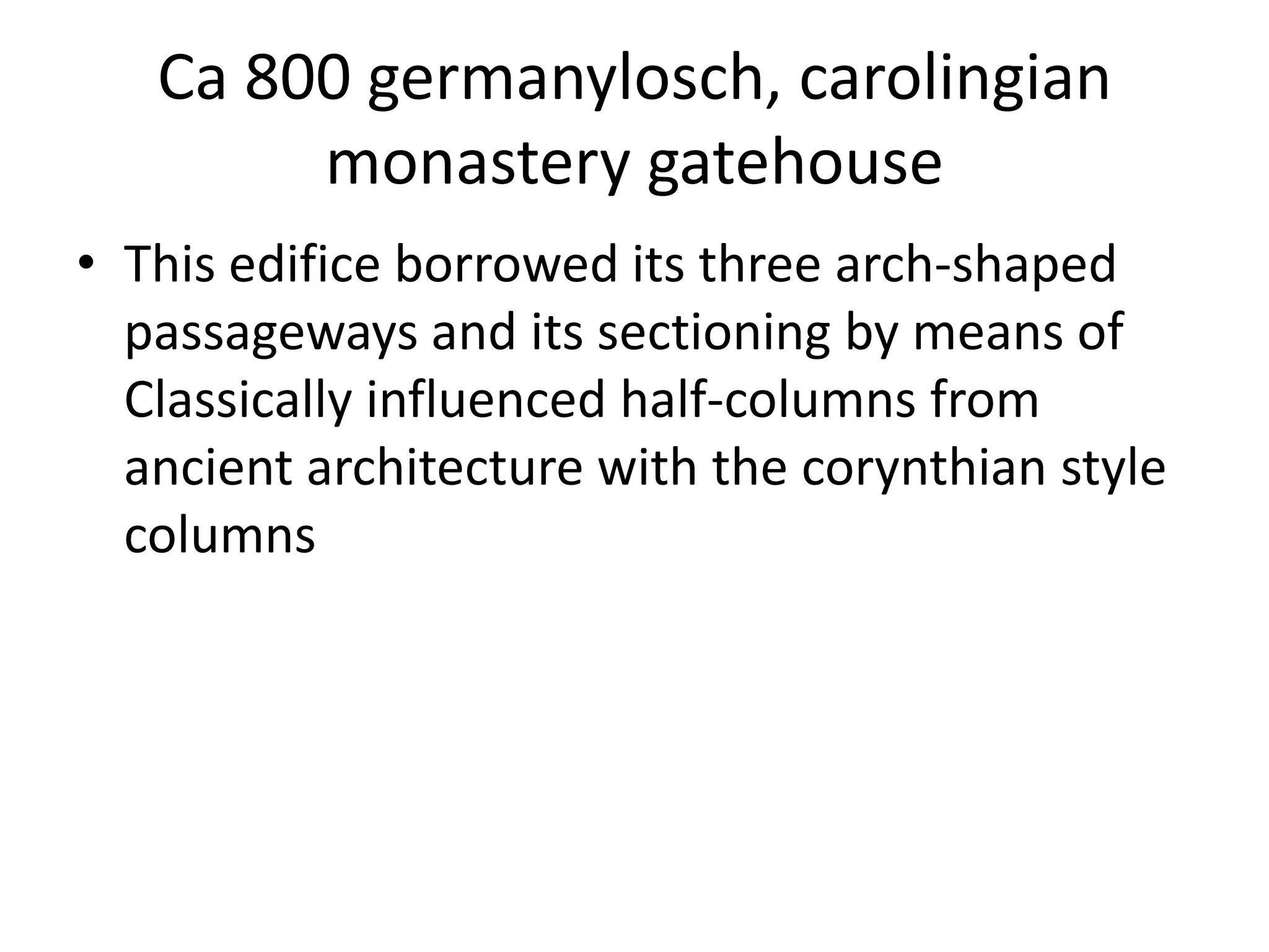 Ca 800 germanylosch, carolingian
        monastery gatehouse
• This edifice borrowed its three arch-shaped
  passageways and its sectioning by means of
  Classically influenced half-columns from
  ancient architecture with the corynthian style
  columns
 