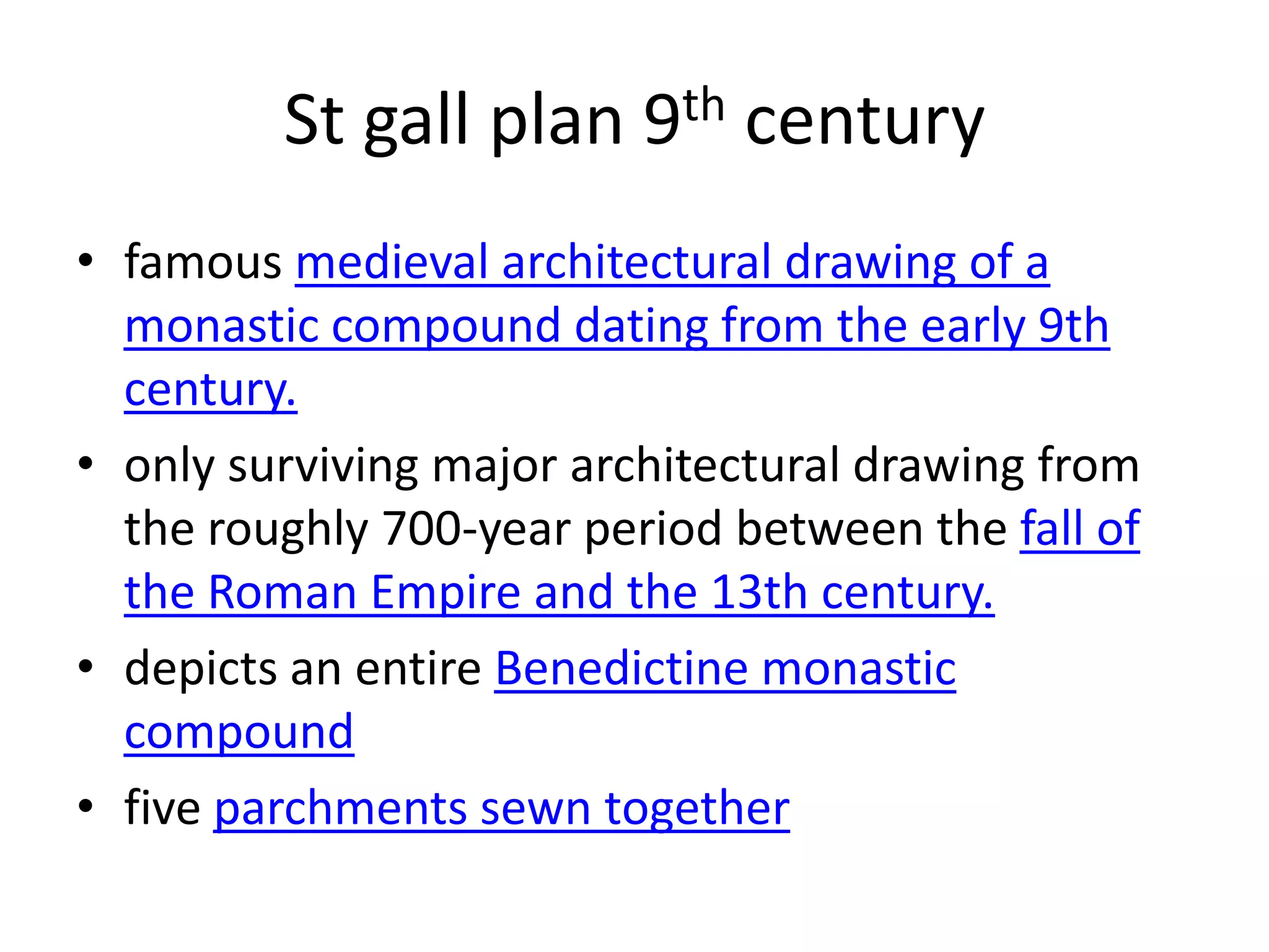 St gall plan 9th century
• famous medieval architectural drawing of a
  monastic compound dating from the early 9th
  century.
• only surviving major architectural drawing from
  the roughly 700-year period between the fall of
  the Roman Empire and the 13th century.
• depicts an entire Benedictine monastic
  compound
• five parchments sewn together
 
