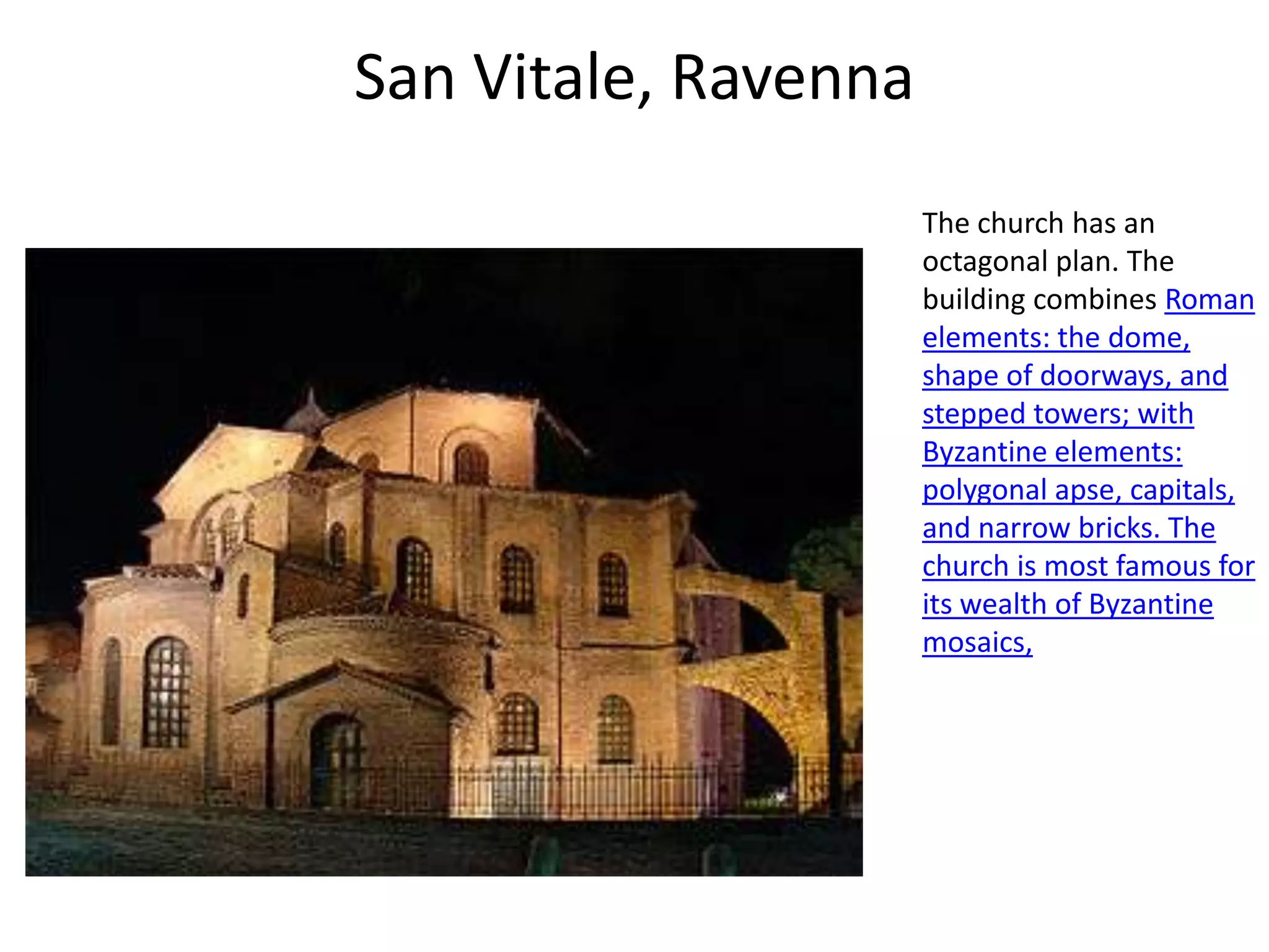 San Vitale, Ravenna
                      The church has an
                      octagonal plan. The
                      building combines Roman
                      elements: the dome,
                      shape of doorways, and
                      stepped towers; with
                      Byzantine elements:
                      polygonal apse, capitals,
                      and narrow bricks. The
                      church is most famous for
                      its wealth of Byzantine
                      mosaics,
 
