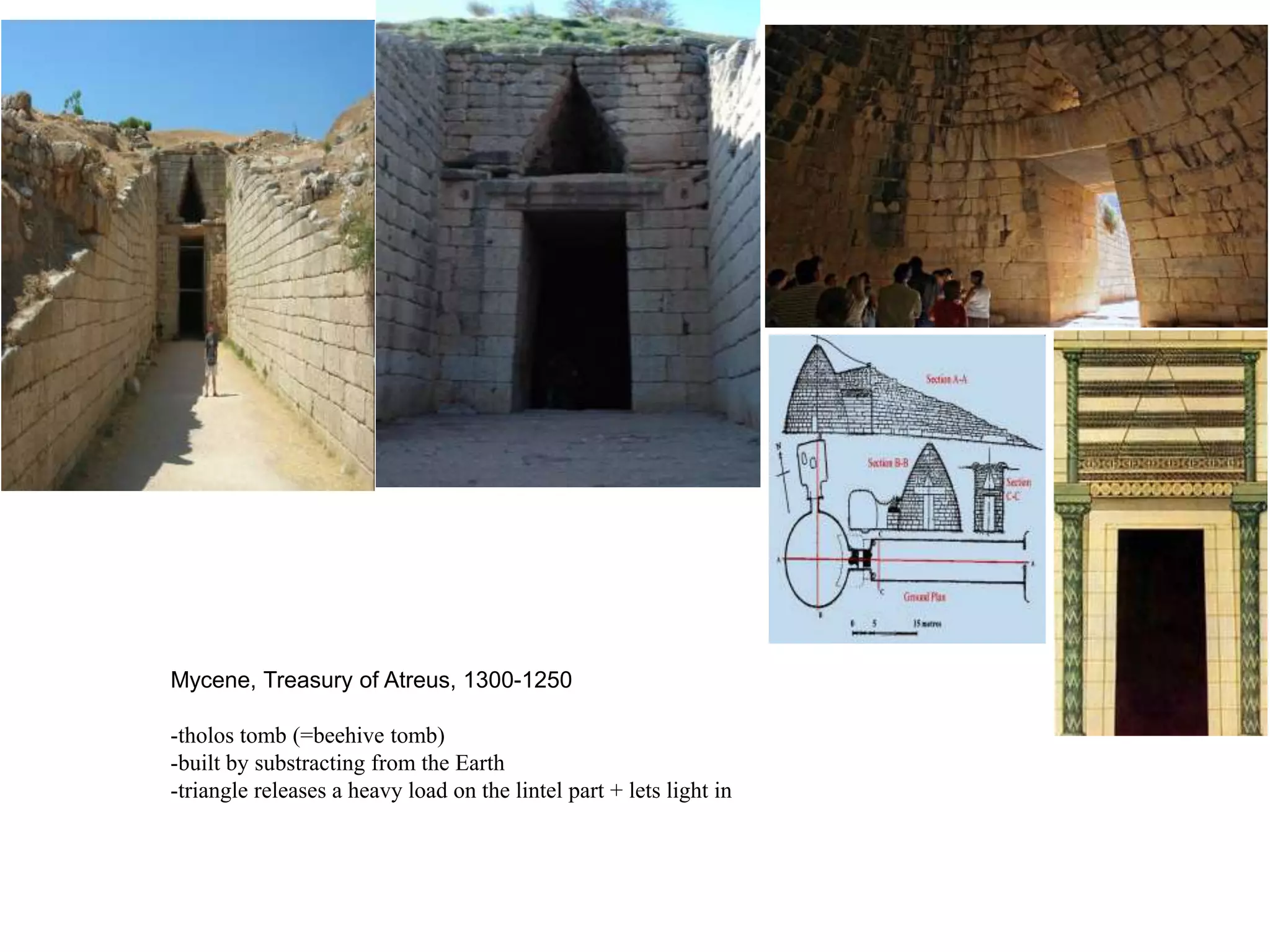 Mycene, Treasury of Atreus, 1300-1250

-tholos tomb (=beehive tomb)
-built by substracting from the Earth
-triangle releases a heavy load on the lintel part + lets light in
 