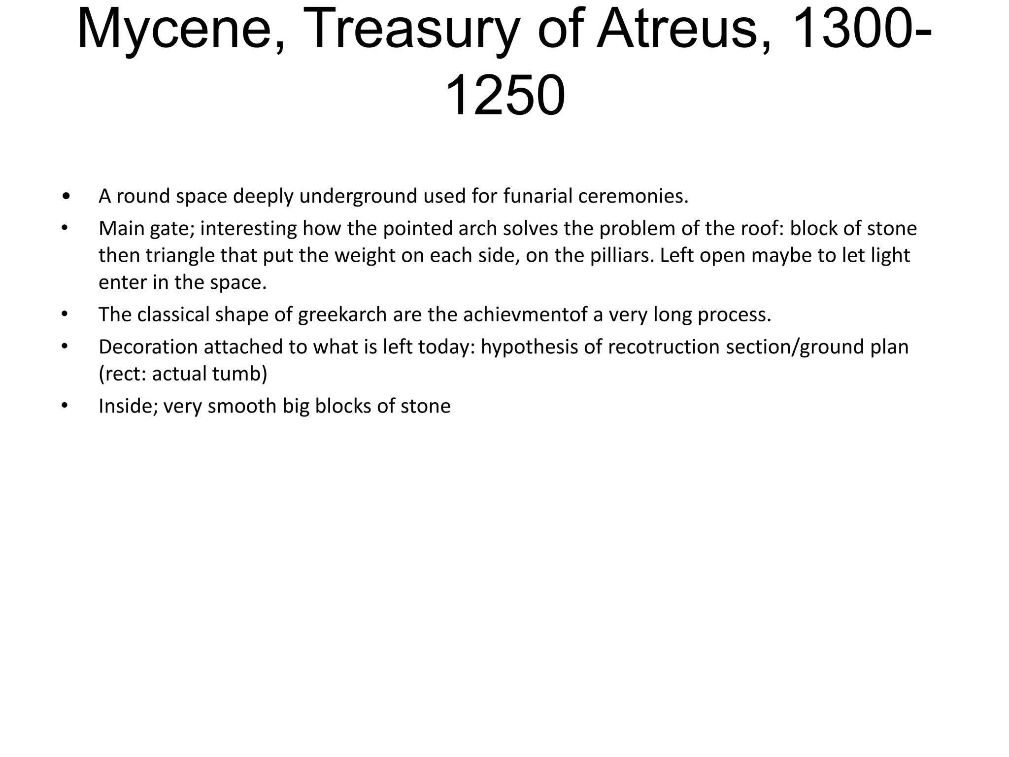 Mycene, Treasury of Atreus, 1300-
                 1250
•   A round space deeply underground used for funarial ceremonies.
•   Main gate; interesting how the pointed arch solves the problem of the roof: block of stone
    then triangle that put the weight on each side, on the pilliars. Left open maybe to let light
    enter in the space.
•   The classical shape of greekarch are the achievmentof a very long process.
•   Decoration attached to what is left today: hypothesis of recotruction section/ground plan
    (rect: actual tumb)
•   Inside; very smooth big blocks of stone
 