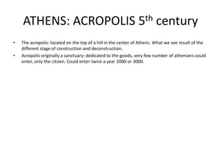 ATHENS: ACROPOLIS 5th century
•   The acropolis: located on the top of a hill in the center of Athens. What we see result of the
    different stage of construction and deconstruction,
•   Acropolis originally a sanctuary: dedicated to the goods, very few number of athenians could
    enter, only the citizen. Could enter twice a year 2000 or 3000.
 