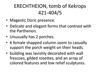 ERECHTHEION, tomb of Kekrops
            421-404/5
• Magestic Doric presence.
• Delicate and elegant forms that contrast with
  the Parthenon.
• Unusually has 2 porches.
• 6 female shapped column seem to casually
  support the porch weight on their heads.
• building was lavishly decorated with wall
  frescoes, gilded rosettes, and an array of
  colored features and low relief sculptures.
 
