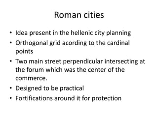 Roman cities
• Idea present in the hellenic city planning
• Orthogonal grid acording to the cardinal
  points
• Two main street perpendicular intersecting at
  the forum which was the center of the
  commerce.
• Designed to be practical
• Fortifications around it for protection
 