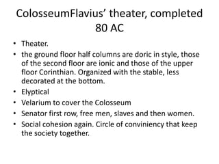 ColosseumFlavius’ theater, completed
              80 AC
• Theater.
• the ground floor half columns are doric in style, those
  of the second floor are ionic and those of the upper
  floor Corinthian. Organized with the stable, less
  decorated at the bottom.
• Elyptical
• Velarium to cover the Colosseum
• Senator first row, free men, slaves and then women.
• Social cohesion again. Circle of conviniency that keep
  the society together.
 
