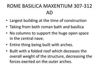 ROME BASILICA MAXENTIUM 307-312
               AD
• Largest building at the time of construction
• Taking from both roman bath and basilica
• No columns to support the huge open space
  in the central nave.
• Entire thing being built with arches.
• Built with a folded roof which deceases the
  overall weight of the structure, decreasing the
  forces exerted on the outer arches.
 
