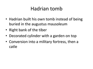 Hadrian tomb
• Hadrian built his own tomb instead of being
  buried in the augustus mausoleum
• Right bank of the tiber
• Decorated cylinder with a garden on top
• Conversion into a military fortress, then a
  catle
 