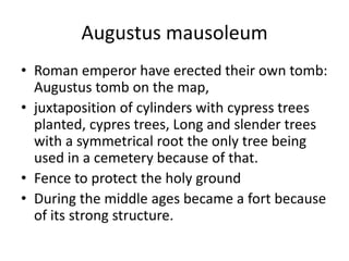 Augustus mausoleum
• Roman emperor have erected their own tomb:
  Augustus tomb on the map,
• juxtaposition of cylinders with cypress trees
  planted, cypres trees, Long and slender trees
  with a symmetrical root the only tree being
  used in a cemetery because of that.
• Fence to protect the holy ground
• During the middle ages became a fort because
  of its strong structure.
 