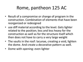 Rome, pantheon 125 AC
• Result of a compromise or change of program in the
  construction. Combination of elements that have been
  reorganized or redesigned
• use diff material according to the level. Gets lighter
  related to the position; less and less heavy for the
  construction as well as for the structure itself which
  then does not have to carry a very large weight
• The vaults in the roof: lacunae, creating a void, lighten
  the dome. And create a decorative pattern as well.
• Dome with opening: even lighter
 