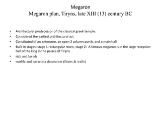 Megaron
             Megaron plan, Tiryns, late XIII (13) century BC


•   Architectural predecessor of the classical greek temple.
•   Considered the earliest architectural act
•   Constituted of an anteroom, an open 2 column porch, and a main hall
•   Built in stages: stage 1 rectangular room, stage 2: A famous megaron is in the large reception
    hall of the king in the palace of Tiryns
•   rich and lavish
•   marble and terracotta decoration (floors & walls)
 
