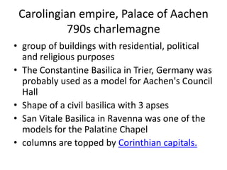 Carolingian empire, Palace of Aachen
           790s charlemagne
• group of buildings with residential, political
  and religious purposes
• The Constantine Basilica in Trier, Germany was
  probably used as a model for Aachen's Council
  Hall
• Shape of a civil basilica with 3 apses
• San Vitale Basilica in Ravenna was one of the
  models for the Palatine Chapel
• columns are topped by Corinthian capitals.
 